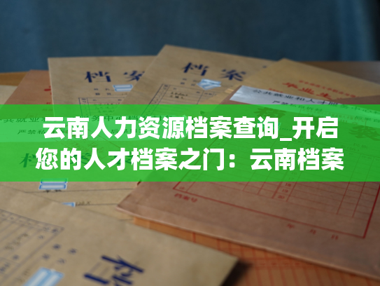 云南人力资源档案查询_开启您的人才档案之门：云南档案系统为您服务