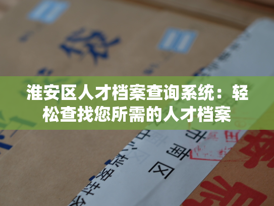 淮安区人才档案查询系统：轻松查找您所需的人才档案