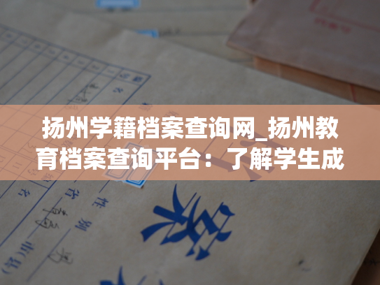 扬州学籍档案查询网_扬州教育档案查询平台：了解学生成长历程，畅享便捷服务。