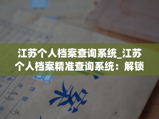 江苏个人档案查询系统_江苏个人档案精准查询系统：解锁个人信息