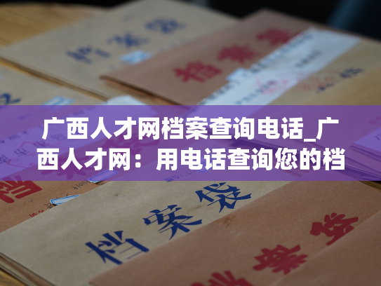 广西人才网档案查询电话_广西人才网：用电话查询您的档案资料！