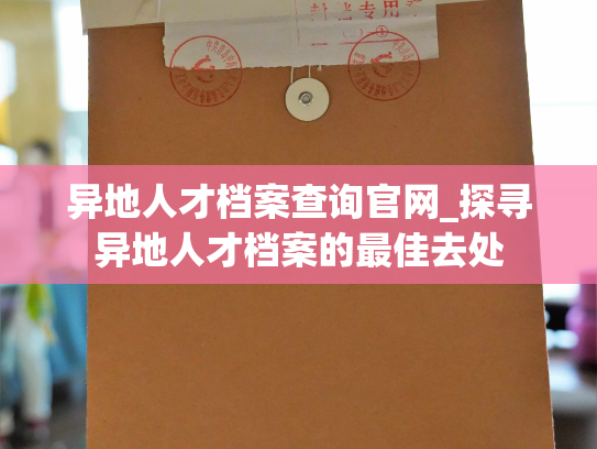 异地人才档案查询官网_探寻异地人才档案的最佳去处