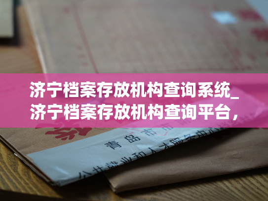 济宁档案存放机构查询系统_济宁档案存放机构查询平台，了解档案实时状态。