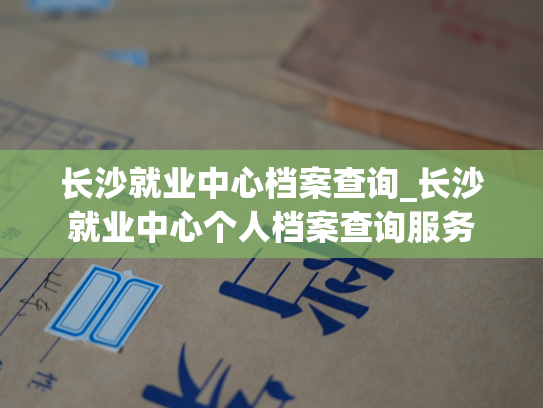 长沙就业中心档案查询_长沙就业中心个人档案查询服务