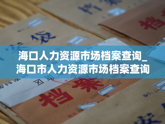 海口人力资源市场档案查询_海口市人力资源市场档案查询服务