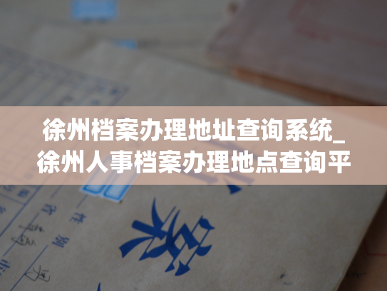 徐州档案办理地址查询系统_徐州人事档案办理地点查询平台上线啦！
