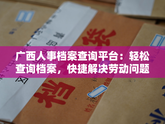 广西人事档案查询平台：轻松查询档案，快捷解决劳动问题