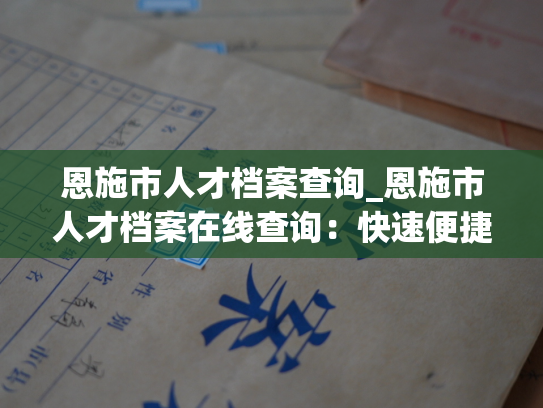 恩施市人才档案查询_恩施市人才档案在线查询：快速便捷，随时查询人才信息