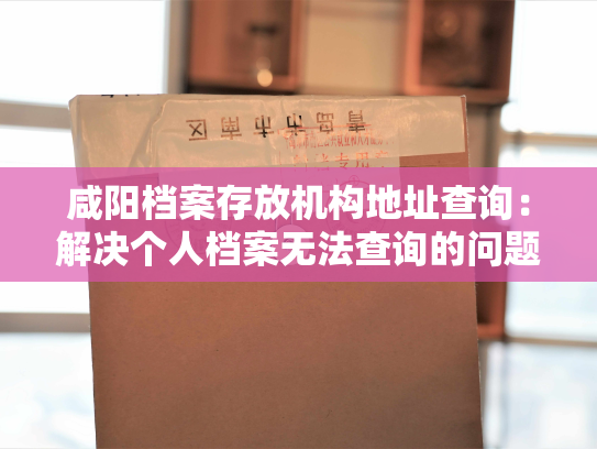 咸阳档案存放机构地址查询：解决个人档案无法查询的问题