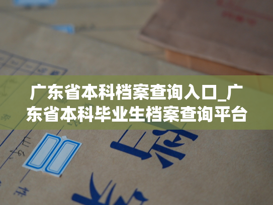 广东省本科档案查询入口_广东省本科毕业生档案查询平台开通