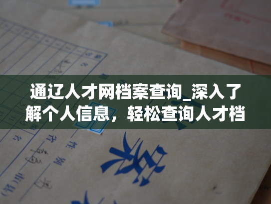 通辽人才网档案查询_深入了解个人信息，轻松查询人才档案，获得专业服务，尽在通辽人才网。