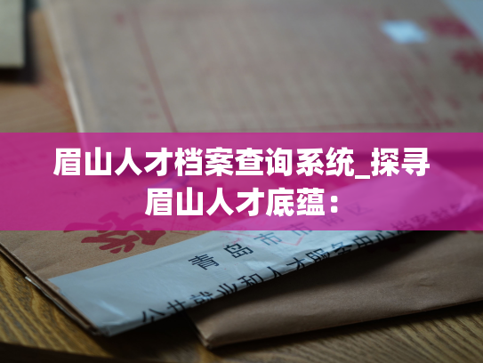 眉山人才档案查询系统_探寻眉山人才底蕴：
