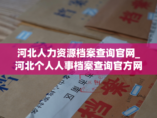 河北人力资源档案查询官网_河北个人人事档案查询官方网站