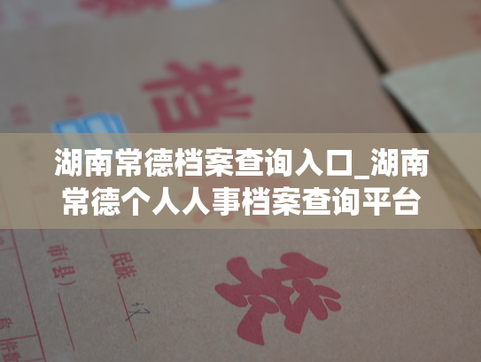 湖南常德档案查询入口_湖南常德个人人事档案查询平台