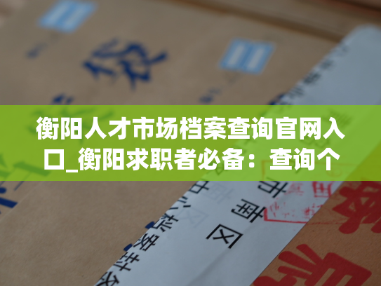 衡阳人才市场档案查询官网入口_衡阳求职者必备：查询个人人事档案的专业网站