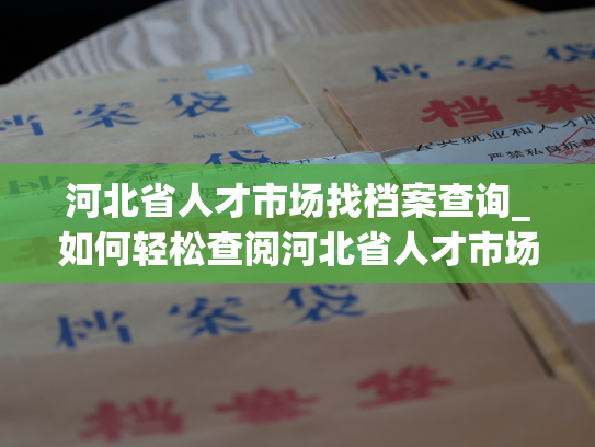 河北省人才市场找档案查询_如何轻松查阅河北省人才市场个人档案？