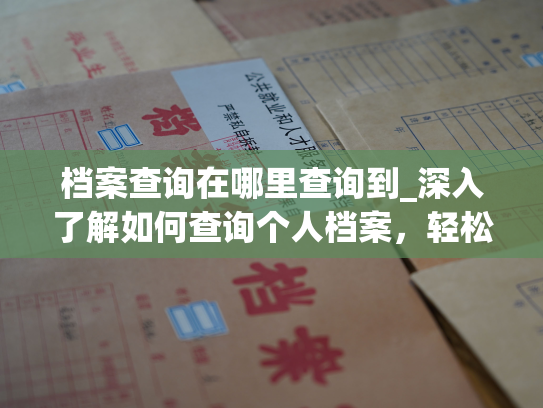 档案查询在哪里查询到_深入了解如何查询个人档案，轻松查找您的档案信息。