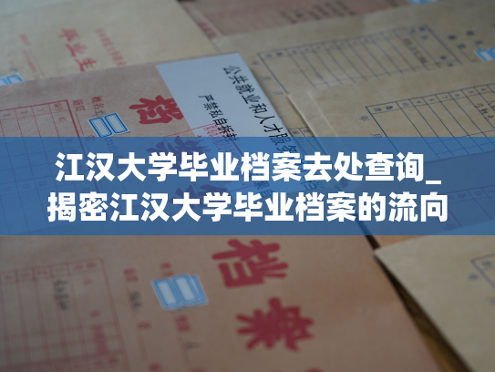 江汉大学毕业档案去处查询_揭密江汉大学毕业档案的流向，查阅档案信息轻松实现。