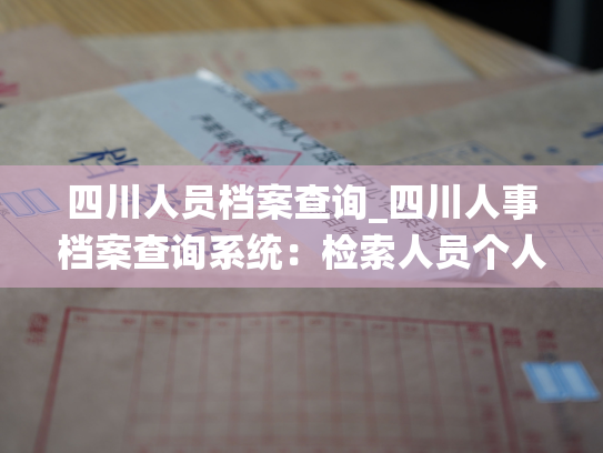 四川人员档案查询_四川人事档案查询系统：检索人员个人档案信息