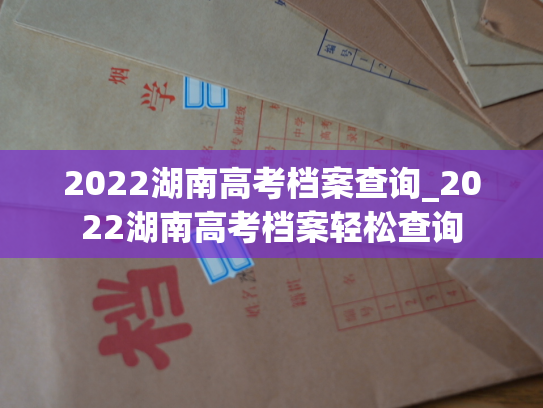 2022湖南高考档案查询_2022湖南高考档案轻松查询