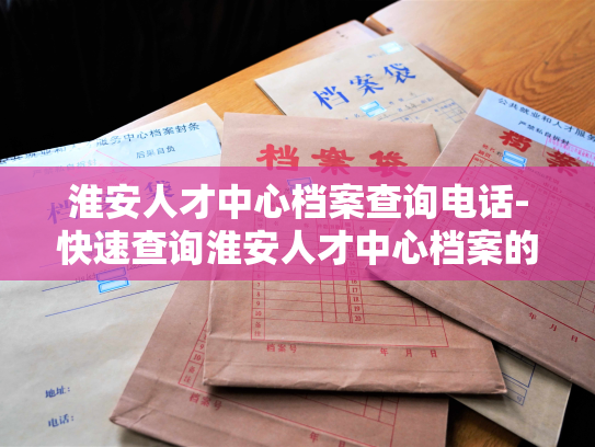 淮安人才中心档案查询电话-快速查询淮安人才中心档案的方式
