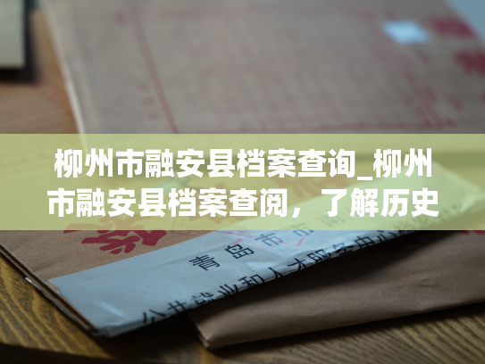 柳州市融安县档案查询_柳州市融安县档案查阅，了解历史，探寻亲情。