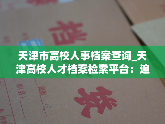 天津市高校人事档案查询_天津高校人才档案检索平台：追溯历史 峥嵘岁月，展现人生 辉煌。