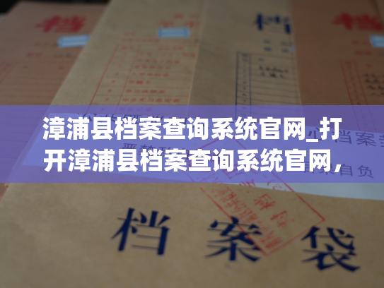 漳浦县档案查询系统官网_打开漳浦县档案查询系统官网，开启时间旅行式的档案之旅