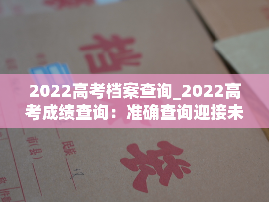 2022高考档案查询_2022高考成绩查询：准确查询迎接未来！