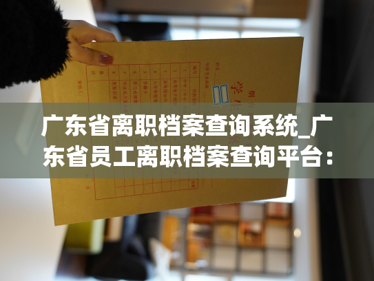 广东省离职档案查询系统_广东省员工离职档案查询平台：发掘过去，助力未来