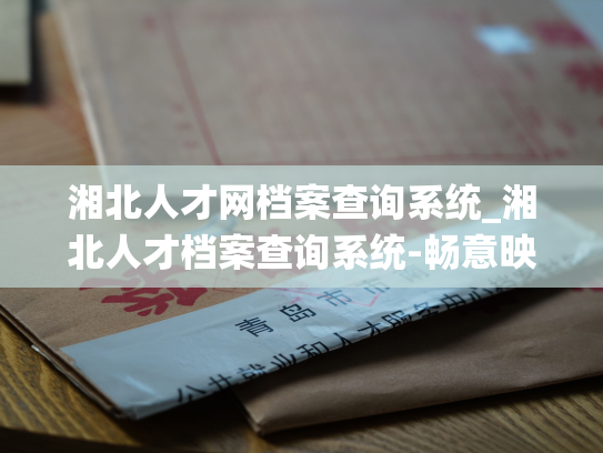 湘北人才网档案查询系统_湘北人才档案查询系统-畅意映射您的人力资本！