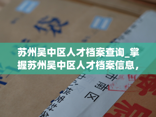 苏州吴中区人才档案查询_掌握苏州吴中区人才档案信息，尽在查询系统。
