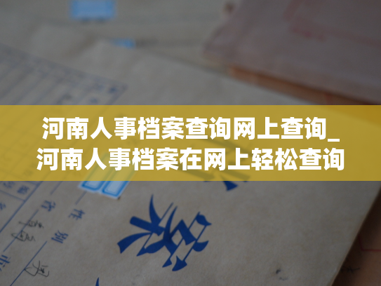河南人事档案查询网上查询_河南人事档案在网上轻松查询