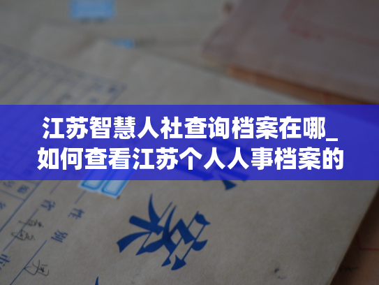 江苏智慧人社查询档案在哪_如何查看江苏个人人事档案的存储位置？