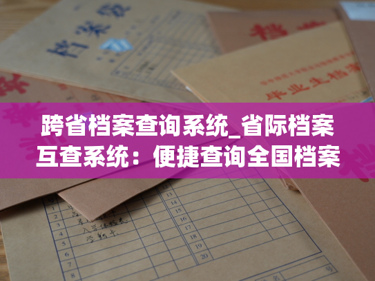 跨省档案查询系统_省际档案互查系统：便捷查询全国档案信息