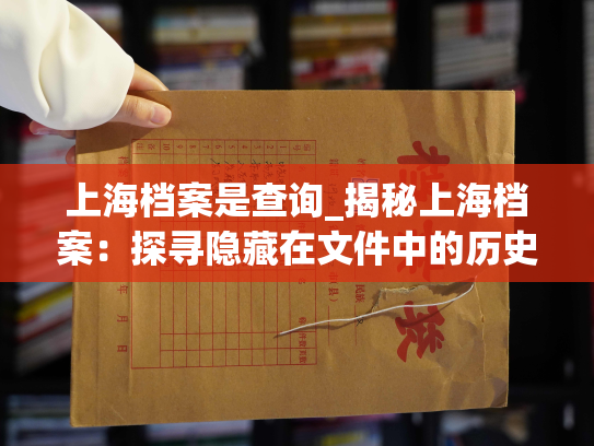 上海档案是查询_揭秘上海档案：探寻隐藏在文件中的历史故事