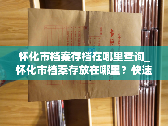 怀化市档案存档在哪里查询_怀化市档案存放在哪里？快速查询！