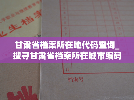 甘肃省档案所在地代码查询_搜寻甘肃省档案所在城市编码，轻松掌握各市档案位置，解决你的疑惑。