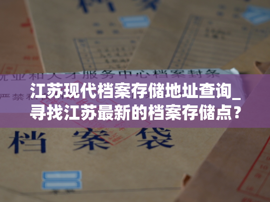 江苏现代档案存储地址查询_寻找江苏最新的档案存储点？这里有个可行选择