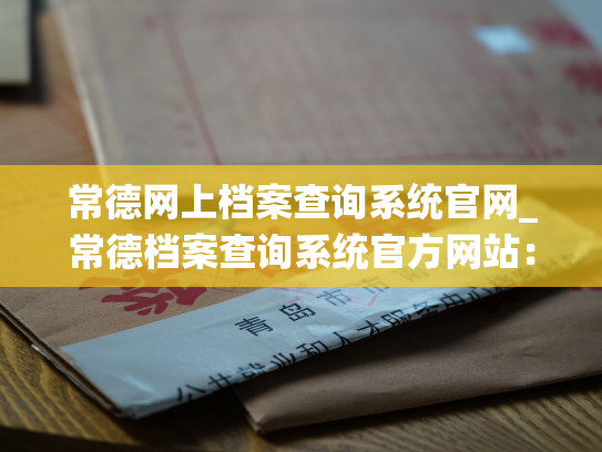 常德网上档案查询系统官网_常德档案查询系统官方网站：掌握档案，畅享便捷！