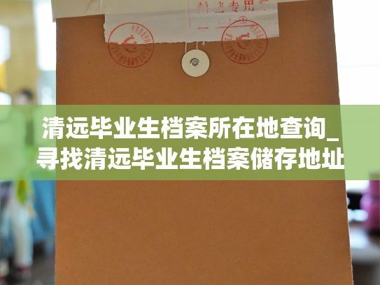 清远毕业生档案所在地查询_寻找清远毕业生档案储存地址