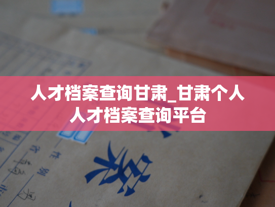 人才档案查询甘肃_甘肃个人人才档案查询平台