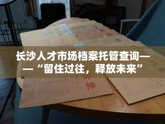 长沙人才市场档案托管查询——“留住过往，释放未来”
