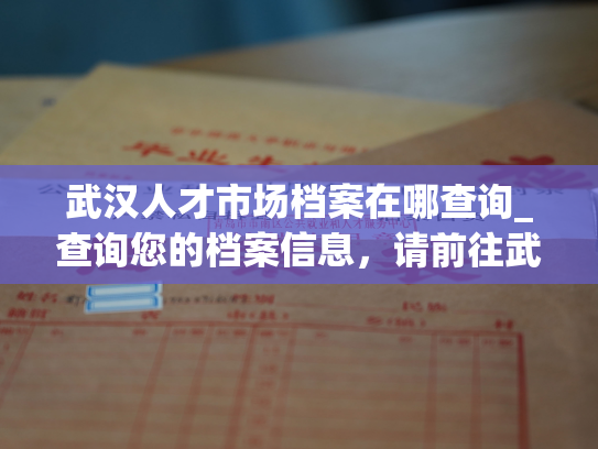 武汉人才市场档案在哪查询_查询您的档案信息，请前往武汉市人才市场官方网站。