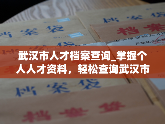 武汉市人才档案查询_掌握个人人才资料，轻松查询武汉市人才档案