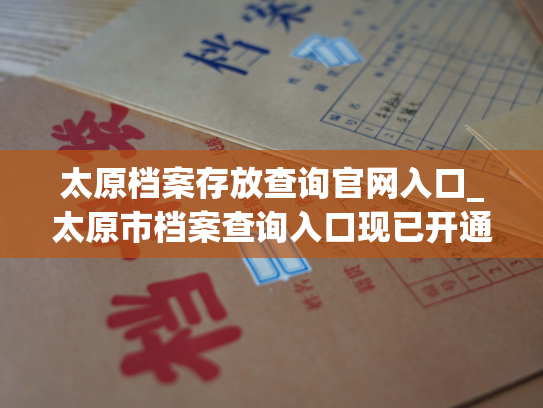 太原档案存放查询官网入口_太原市档案查询入口现已开通