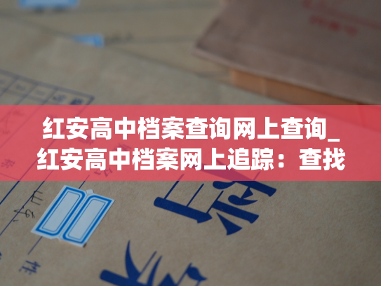 红安高中档案查询网上查询_红安高中档案网上追踪：查找你的过去，留住美好的回忆！