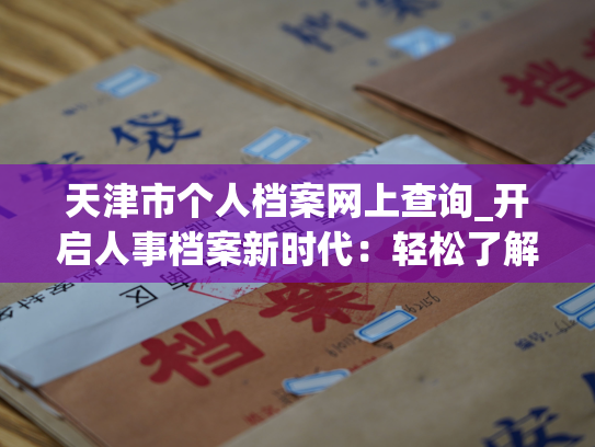 天津市个人档案网上查询_开启人事档案新时代：轻松了解您的个人档案信息