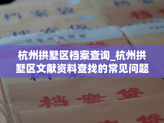 杭州拱墅区档案查询_杭州拱墅区文献资料查找的常见问题及解决方法