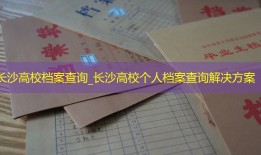 长沙高校档案查询_长沙高校个人档案查询解决方案